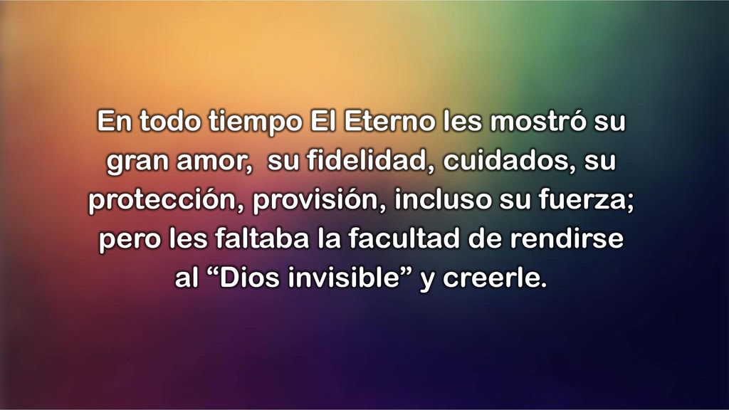 En todo tiempo El Eterno les mostró su gran amor, su fidelidad, cuidados, su protección, provisión, incluso su fuerza; pero les faltaba la facultad de rendirse al Dios invisible y creerle.