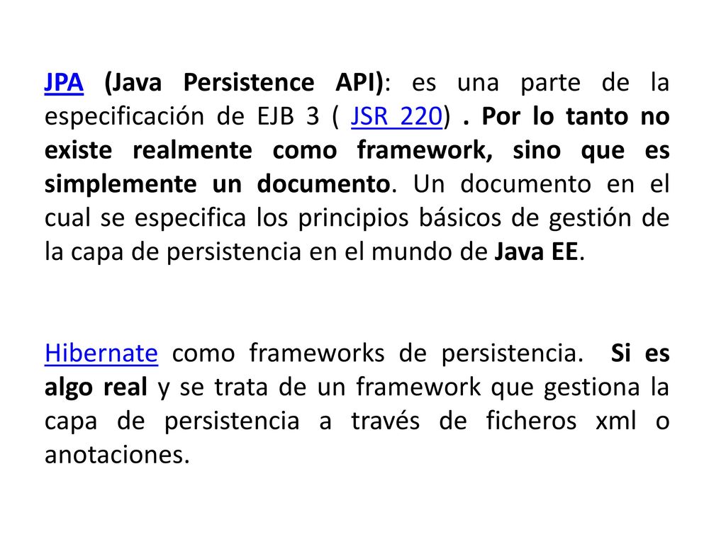 JPA (Java Persistence API): es una parte de la especificación de EJB 3 ( JSR 220) . Por lo tanto no existe realmente como framework, sino que es simplemente un documento. Un documento en el cual se especifica los principios básicos de gestión de la capa de persistencia en el mundo de Java EE.