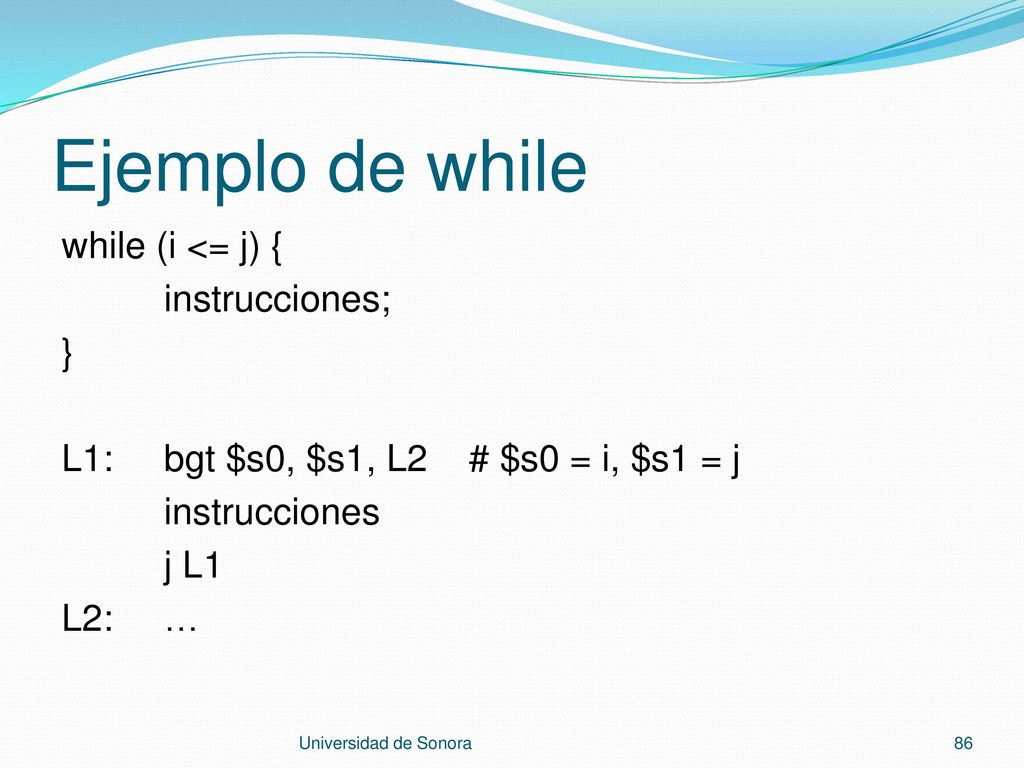 Ejemplo de while while (i <= j) { instrucciones; } L1: bgt $s0, $s1, L2 # $s0 = i, $s1 = j instrucciones j L1 L2: …