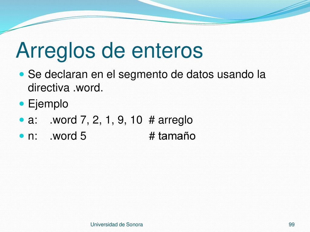 Arreglos de enteros Se declaran en el segmento de datos usando la directiva .word. Ejemplo. a: .word 7, 2, 1, 9, 10 # arreglo.