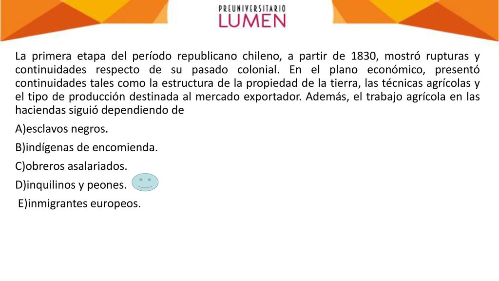 La primera etapa del período republicano chileno, a partir de 1830, mostró rupturas y continuidades respecto de su pasado colonial. En el plano económico, presentó continuidades tales como la estructura de la propiedad de la tierra, las técnicas agrícolas y el tipo de producción destinada al mercado exportador. Además, el trabajo agrícola en las haciendas siguió dependiendo de