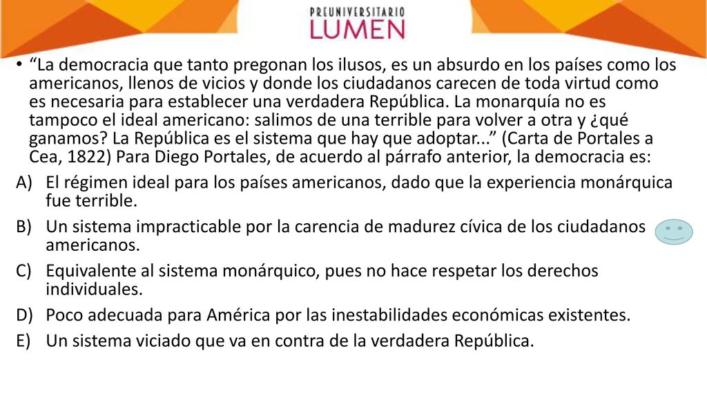 La democracia que tanto pregonan los ilusos, es un absurdo en los países como los americanos, llenos de vicios y donde los ciudadanos carecen de toda virtud como es necesaria para establecer una verdadera República. La monarquía no es tampoco el ideal americano: salimos de una terrible para volver a otra y ¿qué ganamos La República es el sistema que hay que adoptar... (Carta de Portales a Cea, 1822) Para Diego Portales, de acuerdo al párrafo anterior, la democracia es: