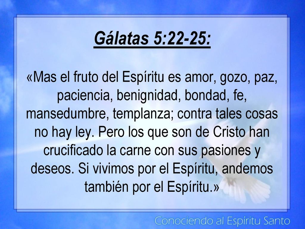 Gálatas 5:22-25: «Mas el fruto del Espíritu es amor, gozo, paz, paciencia, benignidad, bondad, fe, mansedumbre, templanza; contra tales cosas no hay ley.