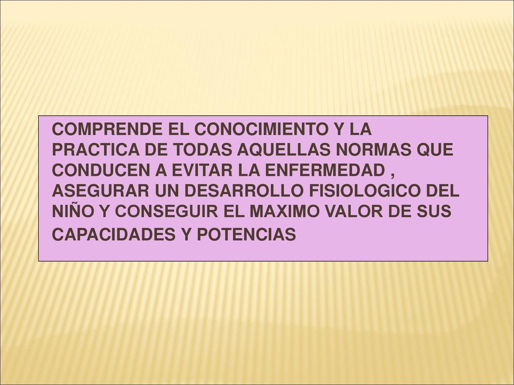 COMPRENDE EL CONOCIMIENTO Y LA PRACTICA DE TODAS AQUELLAS NORMAS QUE CONDUCEN A EVITAR LA ENFERMEDAD , ASEGURAR UN DESARROLLO FISIOLOGICO DEL NIÑO Y CONSEGUIR EL MAXIMO VALOR DE SUS CAPACIDADES Y POTENCIAS