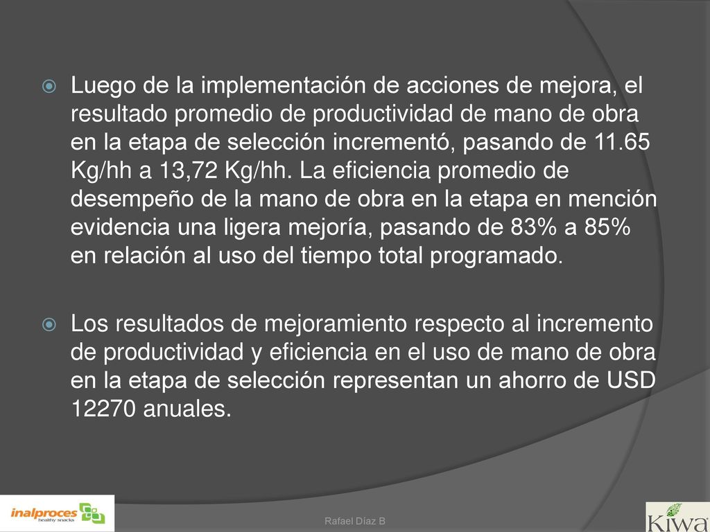 Luego de la implementación de acciones de mejora, el resultado promedio de productividad de mano de obra en la etapa de selección incrementó, pasando de Kg/hh a 13,72 Kg/hh. La eficiencia promedio de desempeño de la mano de obra en la etapa en mención evidencia una ligera mejoría, pasando de 83% a 85% en relación al uso del tiempo total programado.