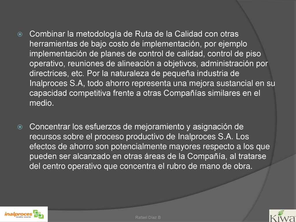 Combinar la metodología de Ruta de la Calidad con otras herramientas de bajo costo de implementación, por ejemplo implementación de planes de control de calidad, control de piso operativo, reuniones de alineación a objetivos, administración por directrices, etc. Por la naturaleza de pequeña industria de Inalproces S.A, todo ahorro representa una mejora sustancial en su capacidad competitiva frente a otras Compañías similares en el medio.