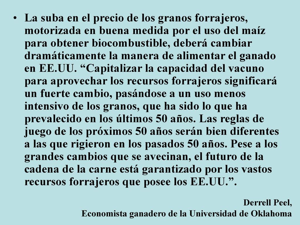 La suba en el precio de los granos forrajeros, motorizada en buena medida por el uso del maíz para obtener biocombustible, deberá cambiar dramáticamente la manera de alimentar el ganado en EE.UU. Capitalizar la capacidad del vacuno para aprovechar los recursos forrajeros significará un fuerte cambio, pasándose a un uso menos intensivo de los granos, que ha sido lo que ha prevalecido en los últimos 50 años. Las reglas de juego de los próximos 50 años serán bien diferentes a las que rigieron en los pasados 50 años. Pese a los grandes cambios que se avecinan, el futuro de la cadena de la carne está garantizado por los vastos recursos forrajeros que posee los EE.UU. .