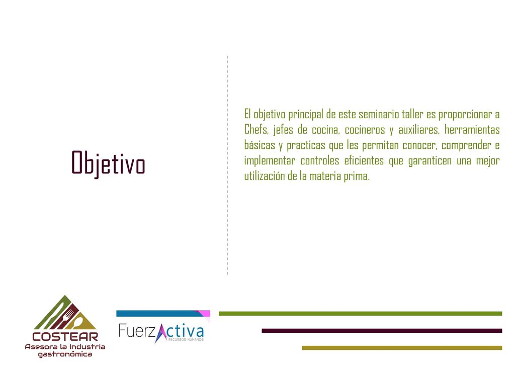 El objetivo principal de este seminario taller es proporcionar a Chefs, jefes de cocina, cocineros y auxiliares, herramientas básicas y practicas que les permitan conocer, comprender e implementar controles eficientes que garanticen una mejor utilización de la materia prima.