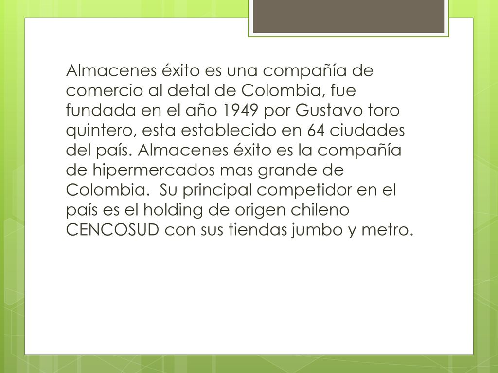 Almacenes éxito es una compañía de comercio al detal de Colombia, fue fundada en el año 1949 por Gustavo toro quintero, esta establecido en 64 ciudades del país.