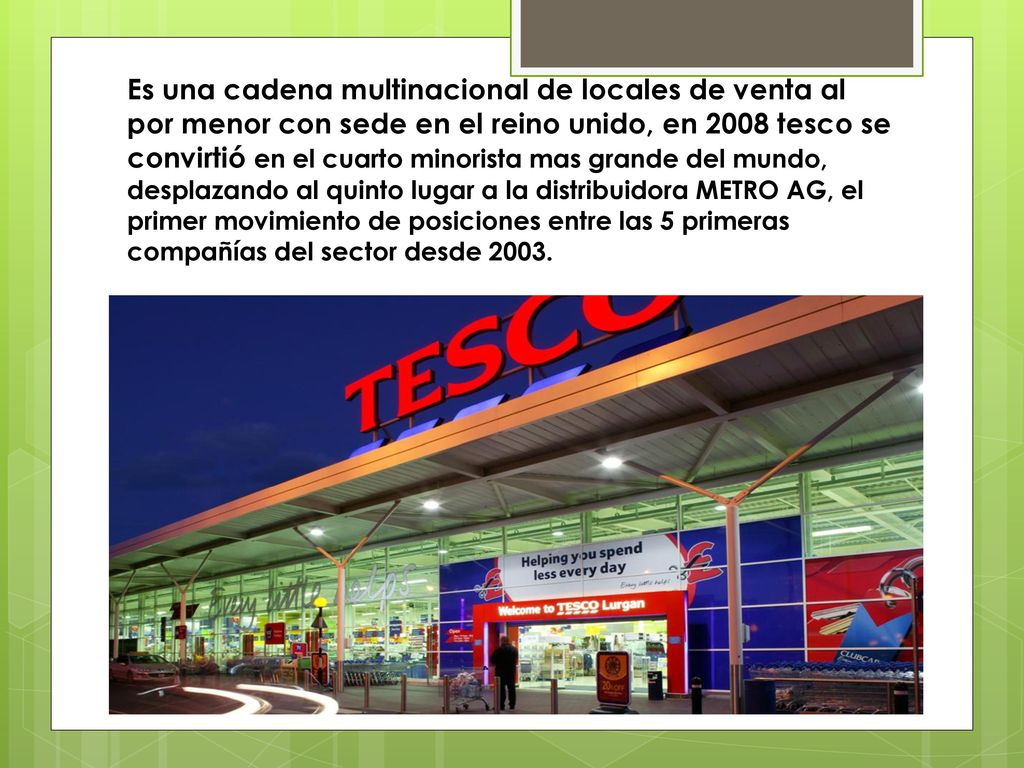 Es una cadena multinacional de locales de venta al por menor con sede en el reino unido, en 2008 tesco se convirtió en el cuarto minorista mas grande del mundo, desplazando al quinto lugar a la distribuidora METRO AG, el primer movimiento de posiciones entre las 5 primeras compañías del sector desde 2003.