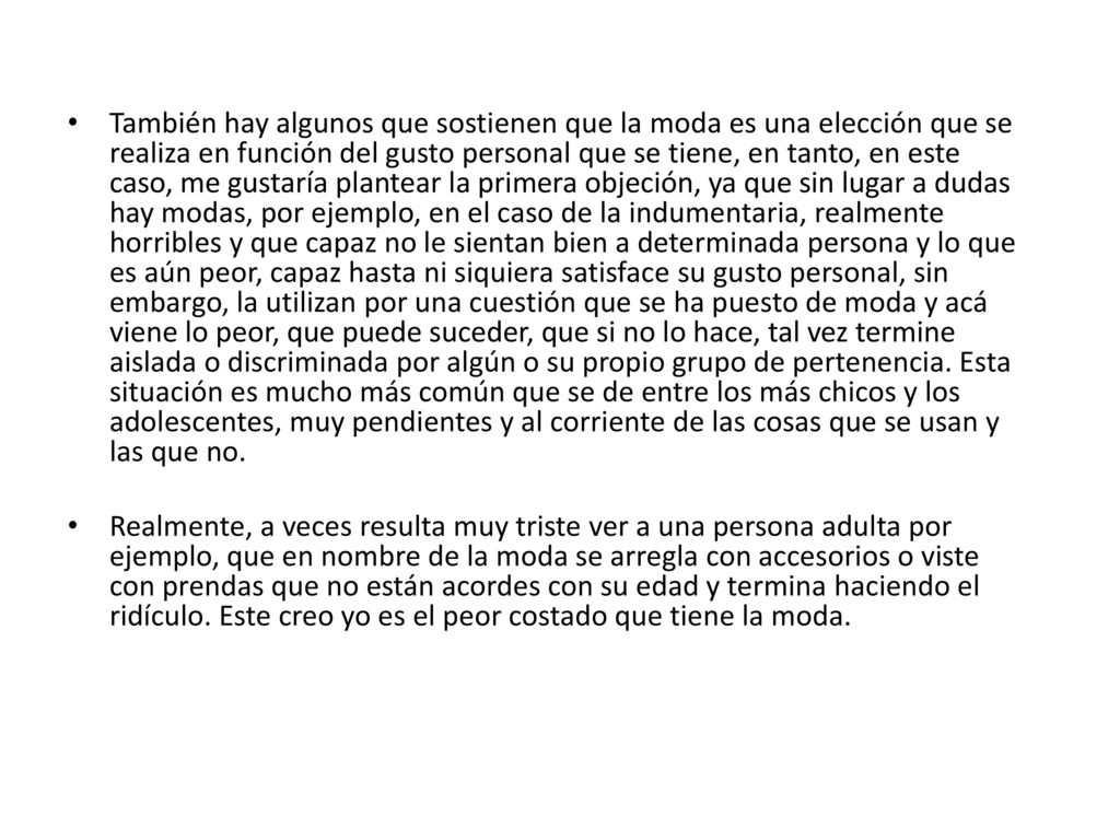 También hay algunos que sostienen que la moda es una elección que se realiza en función del gusto personal que se tiene, en tanto, en este caso, me gustaría plantear la primera objeción, ya que sin lugar a dudas hay modas, por ejemplo, en el caso de la indumentaria, realmente horribles y que capaz no le sientan bien a determinada persona y lo que es aún peor, capaz hasta ni siquiera satisface su gusto personal, sin embargo, la utilizan por una cuestión que se ha puesto de moda y acá viene lo peor, que puede suceder, que si no lo hace, tal vez termine aislada o discriminada por algún o su propio grupo de pertenencia. Esta situación es mucho más común que se de entre los más chicos y los adolescentes, muy pendientes y al corriente de las cosas que se usan y las que no.
