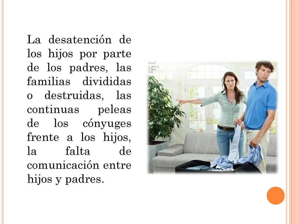 La desatención de los hijos por parte de los padres, las familias divididas o destruidas, las continuas peleas de los cónyuges frente a los hijos, la falta de comunicación entre hijos y padres.
