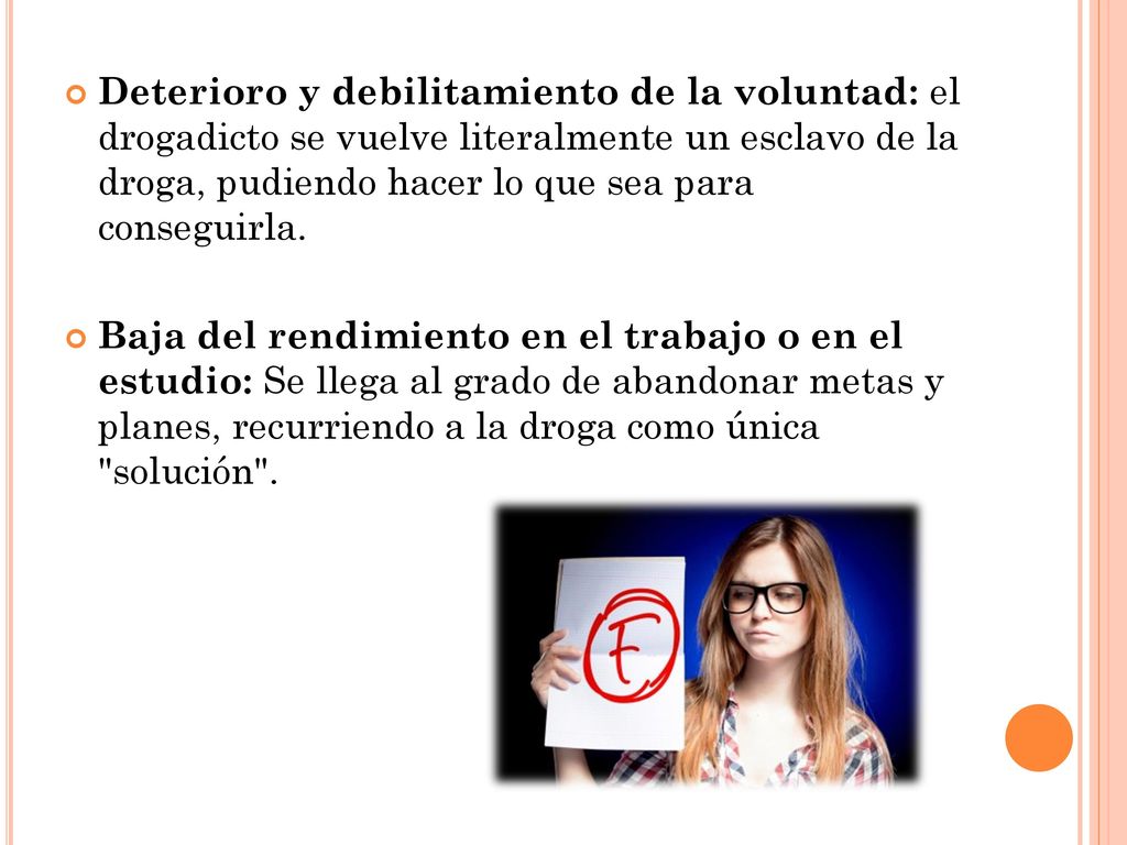 Deterioro y debilitamiento de la voluntad: el drogadicto se vuelve literalmente un esclavo de la droga, pudiendo hacer lo que sea para conseguirla.