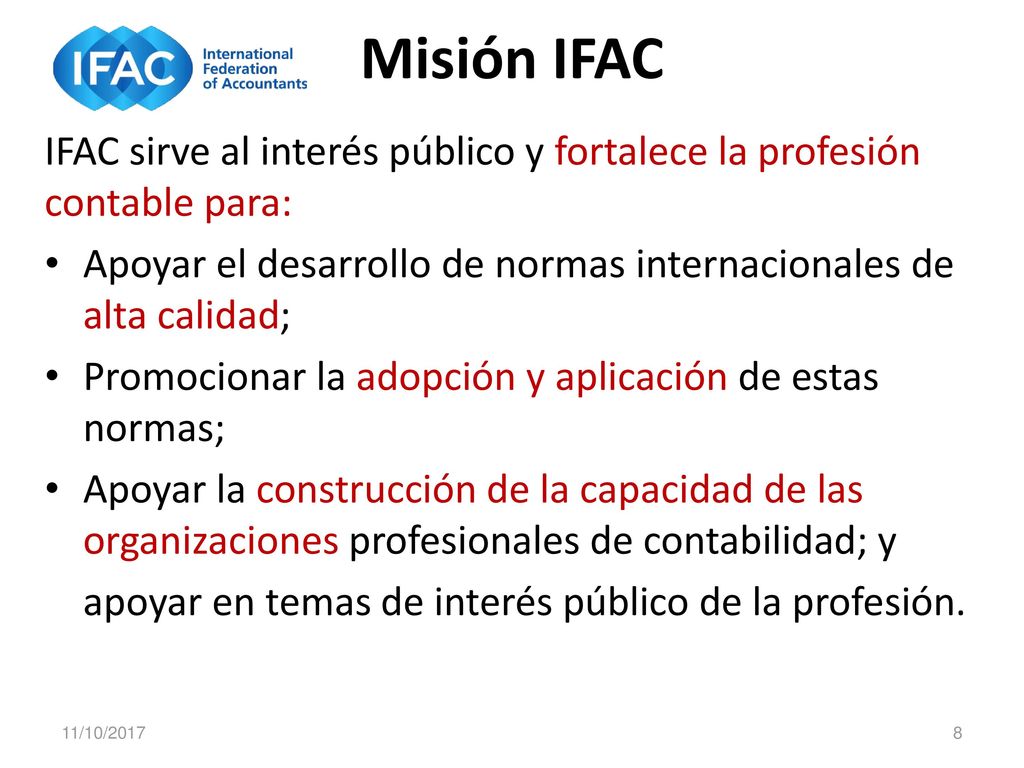 Misión IFAC IFAC sirve al interés público y fortalece la profesión contable para: Apoyar el desarrollo de normas internacionales de alta calidad;