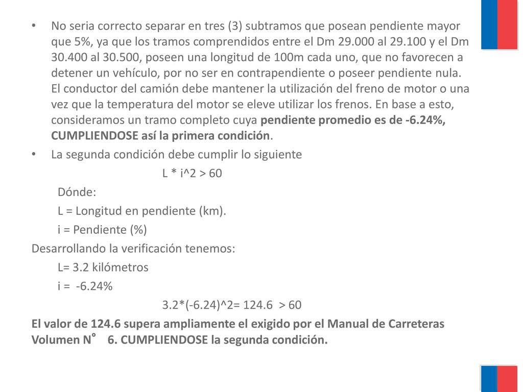 No seria correcto separar en tres (3) subtramos que posean pendiente mayor que 5%, ya que los tramos comprendidos entre el Dm al y el Dm al , poseen una longitud de 100m cada uno, que no favorecen a detener un vehículo, por no ser en contrapendiente o poseer pendiente nula. El conductor del camión debe mantener la utilización del freno de motor o una vez que la temperatura del motor se eleve utilizar los frenos. En base a esto, consideramos un tramo completo cuya pendiente promedio es de -6.24%, CUMPLIENDOSE así la primera condición.