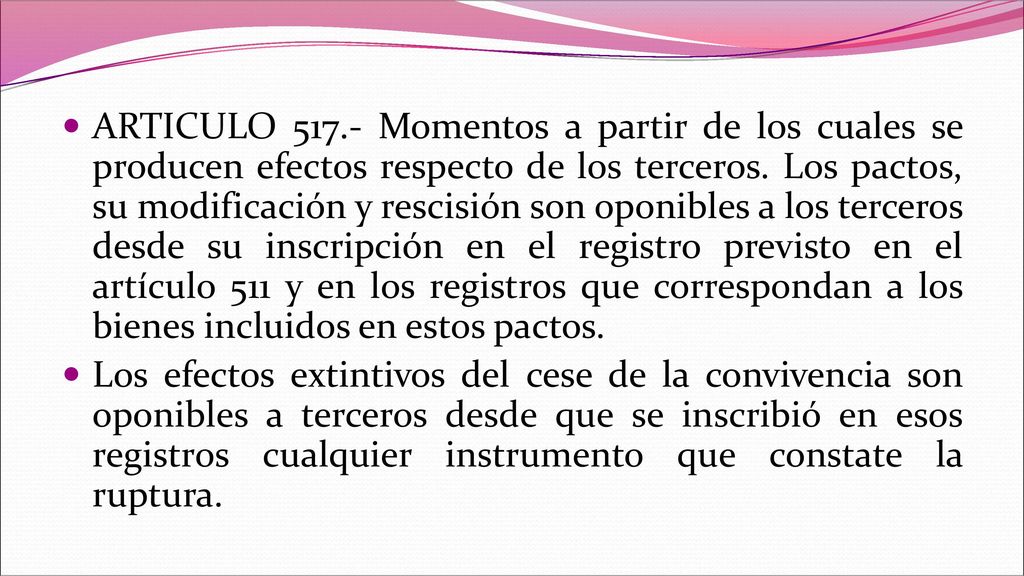 ARTICULO Momentos a partir de los cuales se producen efectos respecto de los terceros. Los pactos, su modificación y rescisión son oponibles a los terceros desde su inscripción en el registro previsto en el artículo 511 y en los registros que correspondan a los bienes incluidos en estos pactos.