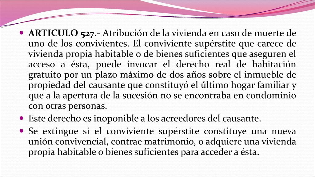 ARTICULO Atribución de la vivienda en caso de muerte de uno de los convivientes. El conviviente supérstite que carece de vivienda propia habitable o de bienes suficientes que aseguren el acceso a ésta, puede invocar el derecho real de habitación gratuito por un plazo máximo de dos años sobre el inmueble de propiedad del causante que constituyó el último hogar familiar y que a la apertura de la sucesión no se encontraba en condominio con otras personas.