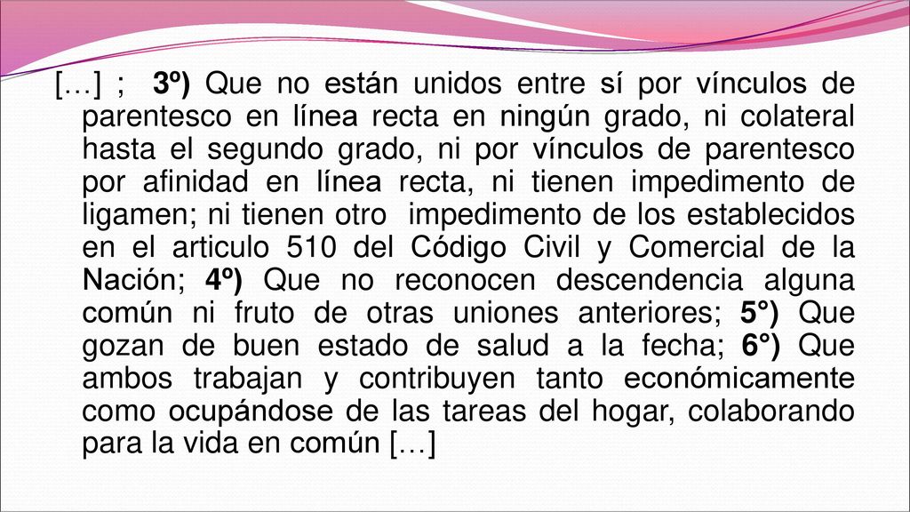 […] ; 3º) Que no están unidos entre sí por vínculos de parentesco en línea recta en ningún grado, ni colateral hasta el segundo grado, ni por vínculos de parentesco por afinidad en línea recta, ni tienen impedimento de ligamen; ni tienen otro impedimento de los establecidos en el articulo 510 del Código Civil y Comercial de la Nación; 4º) Que no reconocen descendencia alguna común ni fruto de otras uniones anteriores; 5°) Que gozan de buen estado de salud a la fecha; 6°) Que ambos trabajan y contribuyen tanto económicamente como ocupándose de las tareas del hogar, colaborando para la vida en común […]