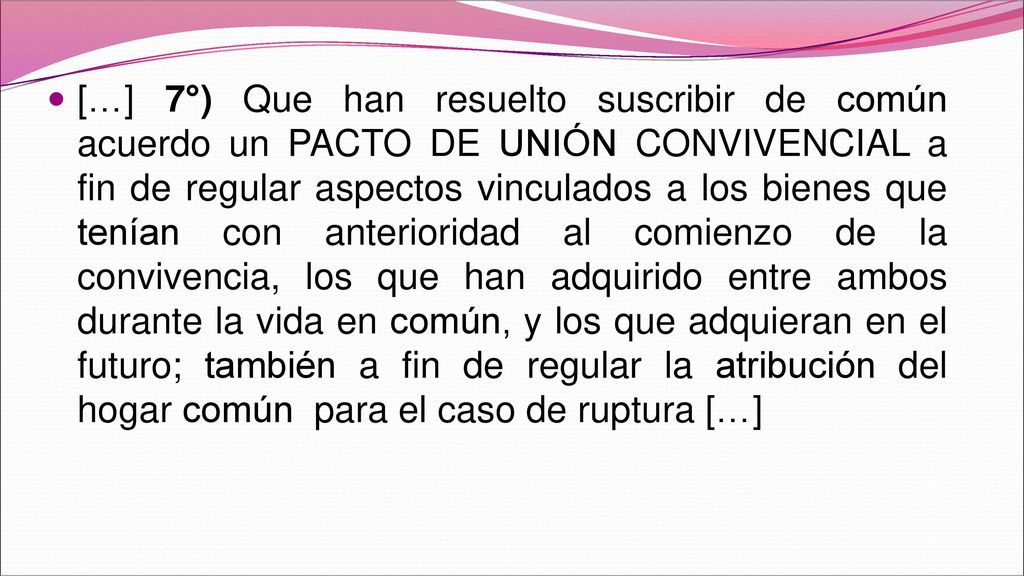 […] 7°) Que han resuelto suscribir de común acuerdo un PACTO DE UNIÓN CONVIVENCIAL a fin de regular aspectos vinculados a los bienes que tenían con anterioridad al comienzo de la convivencia, los que han adquirido entre ambos durante la vida en común, y los que adquieran en el futuro; también a fin de regular la atribución del hogar común para el caso de ruptura […]