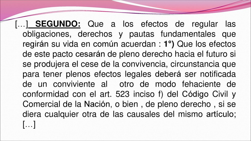 […] SEGUNDO: Que a los efectos de regular las obligaciones, derechos y pautas fundamentales que regirán su vida en común acuerdan : 1°) Que los efectos de este pacto cesarán de pleno derecho hacia el futuro si se produjera el cese de la convivencia, circunstancia que para tener plenos efectos legales deberá ser notificada de un conviviente al otro de modo fehaciente de conformidad con el art.