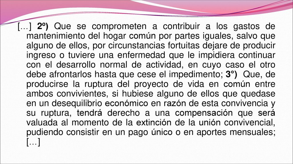 […] 2º) Que se comprometen a contribuir a los gastos de mantenimiento del hogar común por partes iguales, salvo que alguno de ellos, por circunstancias fortuitas dejare de producir ingreso o tuviere una enfermedad que le impidiera continuar con el desarrollo normal de actividad, en cuyo caso el otro debe afrontarlos hasta que cese el impedimento; 3°) Que, de producirse la ruptura del proyecto de vida en común entre ambos convivientes, si hubiese alguno de ellos que quedase en un desequilibrio económico en razón de esta convivencia y su ruptura, tendrá derecho a una compensación que será valuada al momento de la extinción de la unión convivencial, pudiendo consistir en un pago único o en aportes mensuales; […]