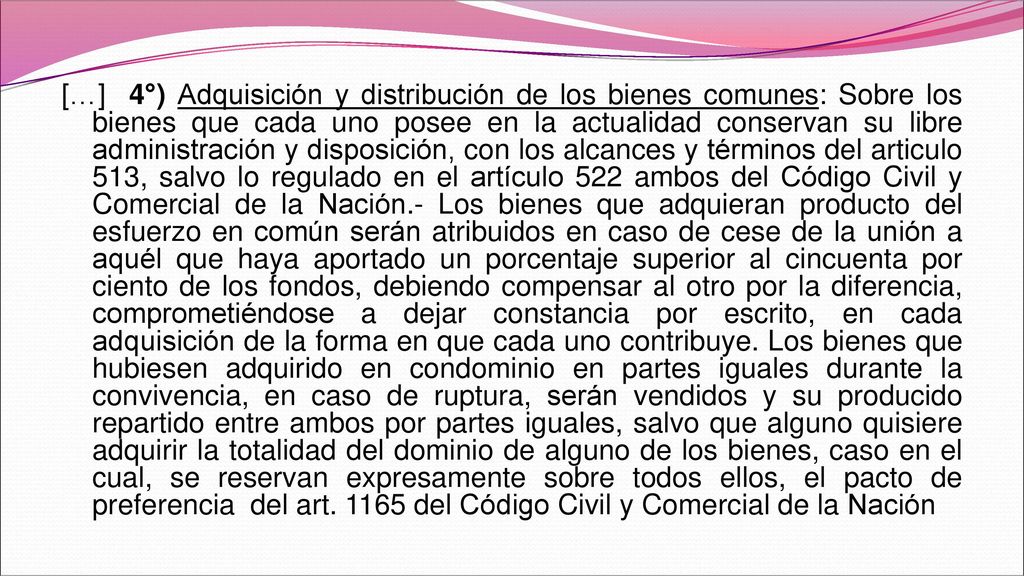 […] 4°) Adquisición y distribución de los bienes comunes: Sobre los bienes que cada uno posee en la actualidad conservan su libre administración y disposición, con los alcances y términos del articulo 513, salvo lo regulado en el artículo 522 ambos del Código Civil y Comercial de la Nación.- Los bienes que adquieran producto del esfuerzo en común serán atribuidos en caso de cese de la unión a aquél que haya aportado un porcentaje superior al cincuenta por ciento de los fondos, debiendo compensar al otro por la diferencia, comprometiéndose a dejar constancia por escrito, en cada adquisición de la forma en que cada uno contribuye.