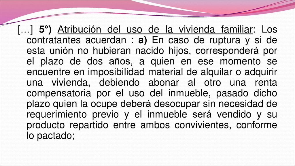 […] 5°) Atribución del uso de la vivienda familiar: Los contratantes acuerdan : a) En caso de ruptura y si de esta unión no hubieran nacido hijos, corresponderá por el plazo de dos años, a quien en ese momento se encuentre en imposibilidad material de alquilar o adquirir una vivienda, debiendo abonar al otro una renta compensatoria por el uso del inmueble, pasado dicho plazo quien la ocupe deberá desocupar sin necesidad de requerimiento previo y el inmueble será vendido y su producto repartido entre ambos convivientes, conforme lo pactado;