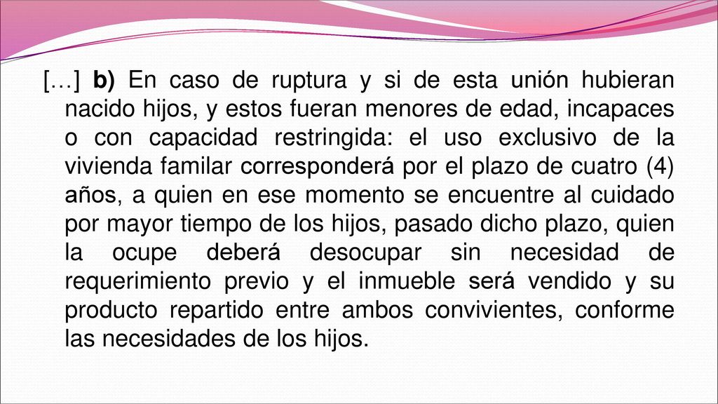 […] b) En caso de ruptura y si de esta unión hubieran nacido hijos, y estos fueran menores de edad, incapaces o con capacidad restringida: el uso exclusivo de la vivienda familar corresponderá por el plazo de cuatro (4) años, a quien en ese momento se encuentre al cuidado por mayor tiempo de los hijos, pasado dicho plazo, quien la ocupe deberá desocupar sin necesidad de requerimiento previo y el inmueble será vendido y su producto repartido entre ambos convivientes, conforme las necesidades de los hijos.