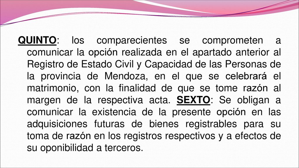 QUINTO: los comparecientes se comprometen a comunicar la opción realizada en el apartado anterior al Registro de Estado Civil y Capacidad de las Personas de la provincia de Mendoza, en el que se celebrará el matrimonio, con la finalidad de que se tome razón al margen de la respectiva acta.