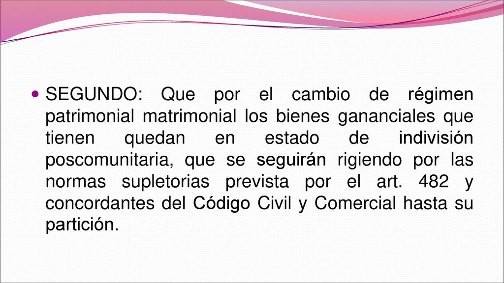 SEGUNDO: Que por el cambio de régimen patrimonial matrimonial los bienes gananciales que tienen quedan en estado de indivisión poscomunitaria, que se seguirán rigiendo por las normas supletorias prevista por el art.