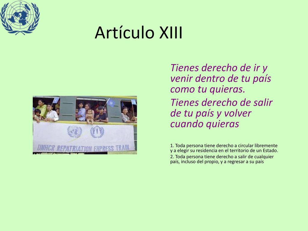 Artículo XIII Tienes derecho de ir y venir dentro de tu país como tu quieras. Tienes derecho de salir de tu país y volver cuando quieras.