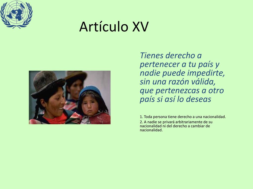 Artículo XV Tienes derecho a pertenecer a tu país y nadie puede impedirte, sin una razón válida, que pertenezcas a otro país si así lo deseas.