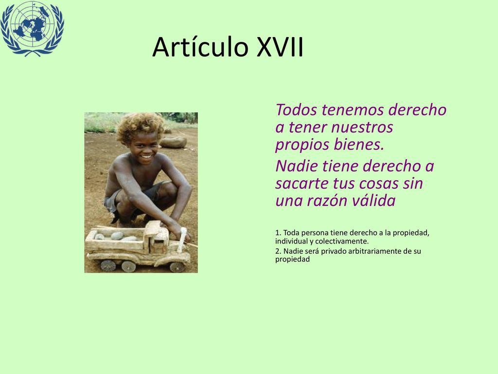 Artículo XVII Todos tenemos derecho a tener nuestros propios bienes. Nadie tiene derecho a sacarte tus cosas sin una razón válida.