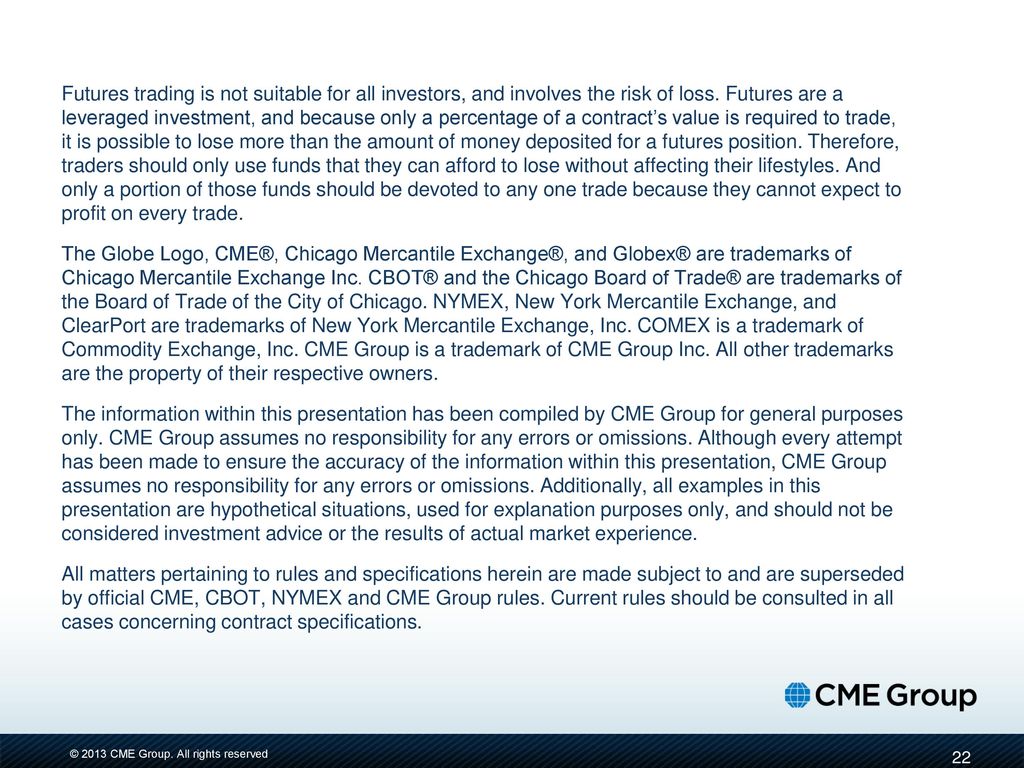 Futures trading is not suitable for all investors, and involves the risk of loss. Futures are a leveraged investment, and because only a percentage of a contract’s value is required to trade, it is possible to lose more than the amount of money deposited for a futures position. Therefore, traders should only use funds that they can afford to lose without affecting their lifestyles. And only a portion of those funds should be devoted to any one trade because they cannot expect to profit on every trade.