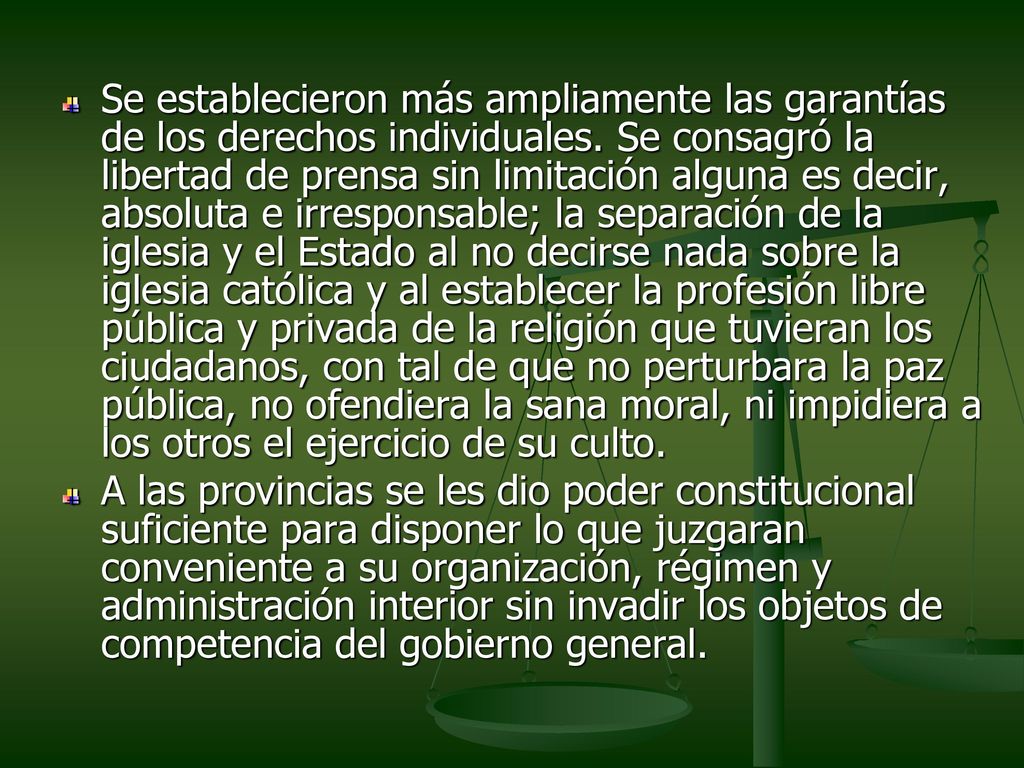 Se establecieron más ampliamente las garantías de los derechos individuales. Se consagró la libertad de prensa sin limitación alguna es decir, absoluta e irresponsable; la separación de la iglesia y el Estado al no decirse nada sobre la iglesia católica y al establecer la profesión libre pública y privada de la religión que tuvieran los ciudadanos, con tal de que no perturbara la paz pública, no ofendiera la sana moral, ni impidiera a los otros el ejercicio de su culto.