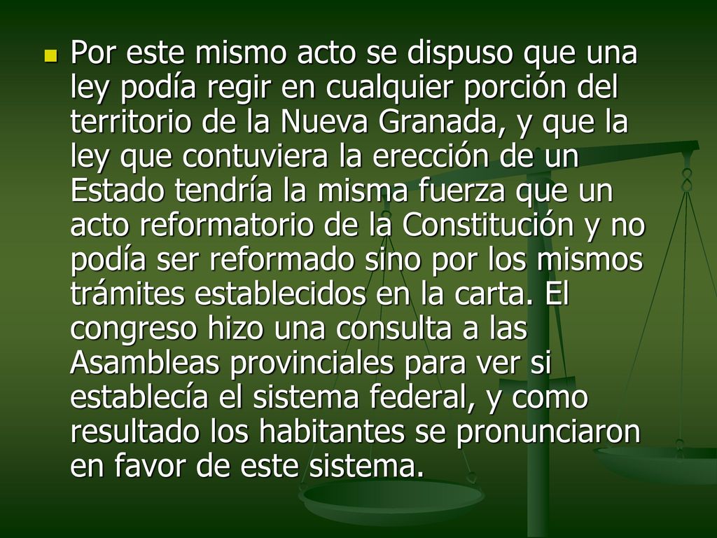 Por este mismo acto se dispuso que una ley podía regir en cualquier porción del territorio de la Nueva Granada, y que la ley que contuviera la erección de un Estado tendría la misma fuerza que un acto reformatorio de la Constitución y no podía ser reformado sino por los mismos trámites establecidos en la carta.