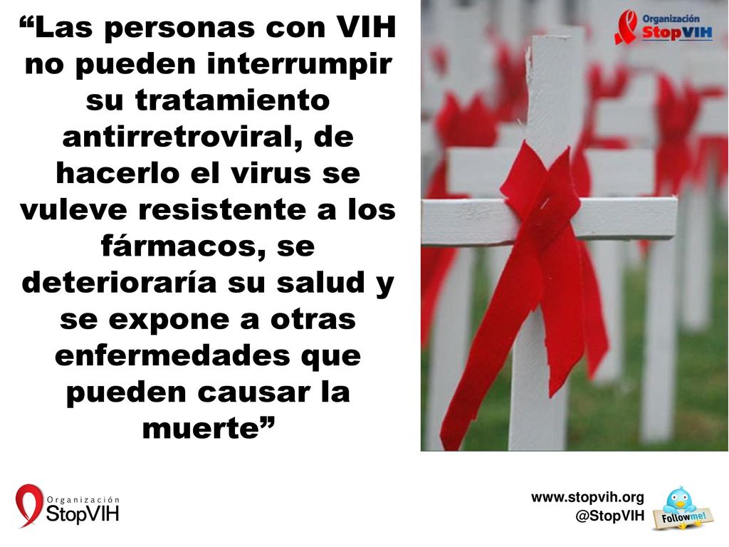 Las personas con VIH no pueden interrumpir su tratamiento antirretroviral, de hacerlo el virus se vuleve resistente a los fármacos, se deterioraría su salud y se expone a otras enfermedades que pueden causar la muerte