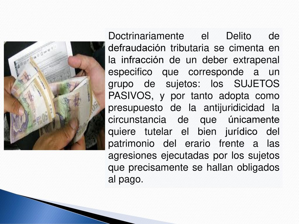 Doctrinariamente el Delito de defraudación tributaria se cimenta en la infracción de un deber extrapenal especifico que corresponde a un grupo de sujetos: los SUJETOS PASIVOS, y por tanto adopta como presupuesto de la antijuridicidad la circunstancia de que únicamente quiere tutelar el bien jurídico del patrimonio del erario frente a las agresiones ejecutadas por los sujetos que precisamente se hallan obligados al pago.