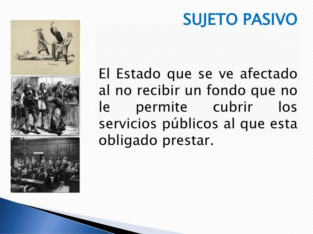 SUJETO PASIVO El Estado que se ve afectado al no recibir un fondo que no le permite cubrir los servicios públicos al que esta obligado prestar.