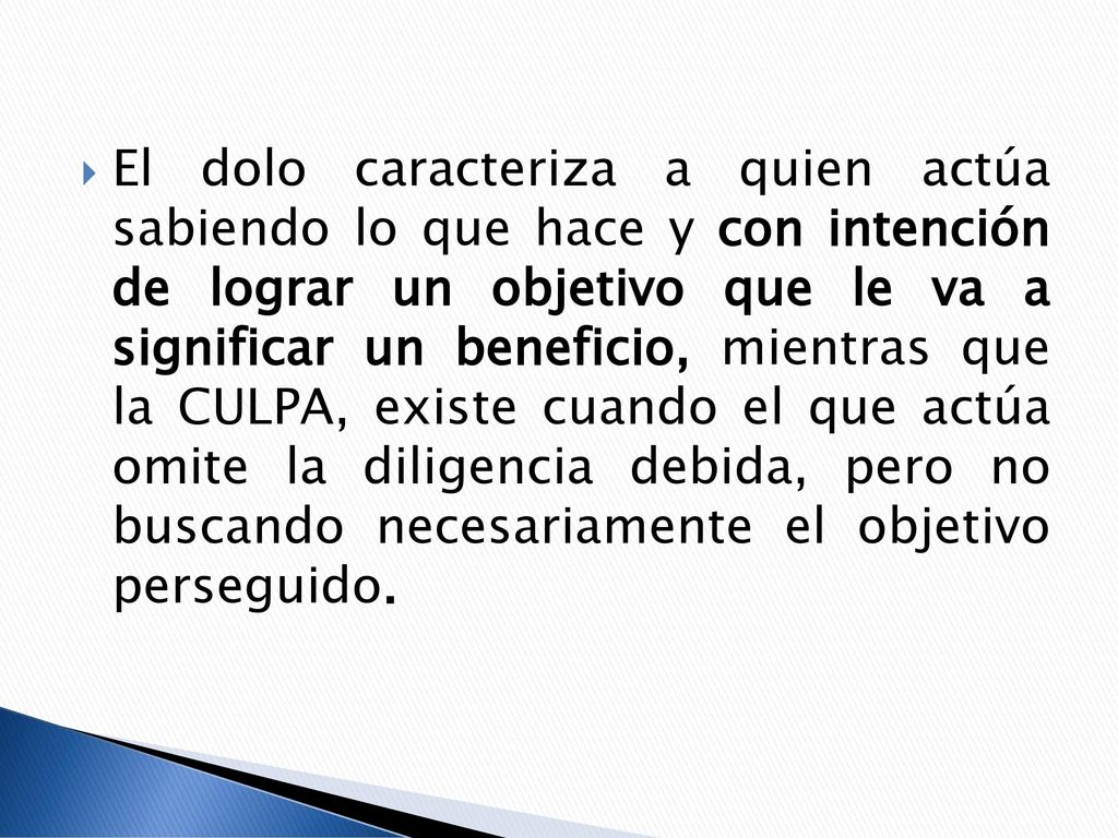 El dolo caracteriza a quien actúa sabiendo lo que hace y con intención de lograr un objetivo que le va a significar un beneficio, mientras que la CULPA, existe cuando el que actúa omite la diligencia debida, pero no buscando necesariamente el objetivo perseguido.