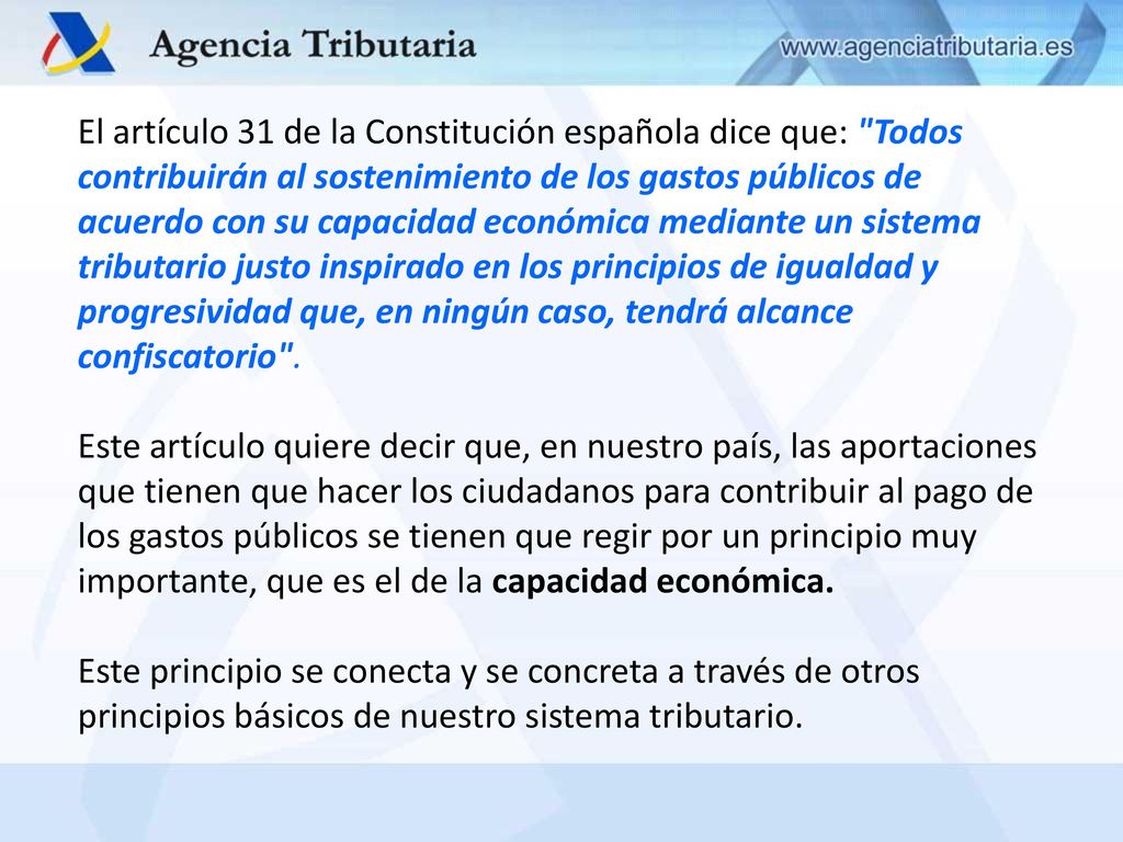 El artículo 31 de la Constitución española dice que: Todos contribuirán al sostenimiento de los gastos públicos de acuerdo con su capacidad económica mediante un sistema tributario justo inspirado en los principios de igualdad y progresividad que, en ningún caso, tendrá alcance confiscatorio .