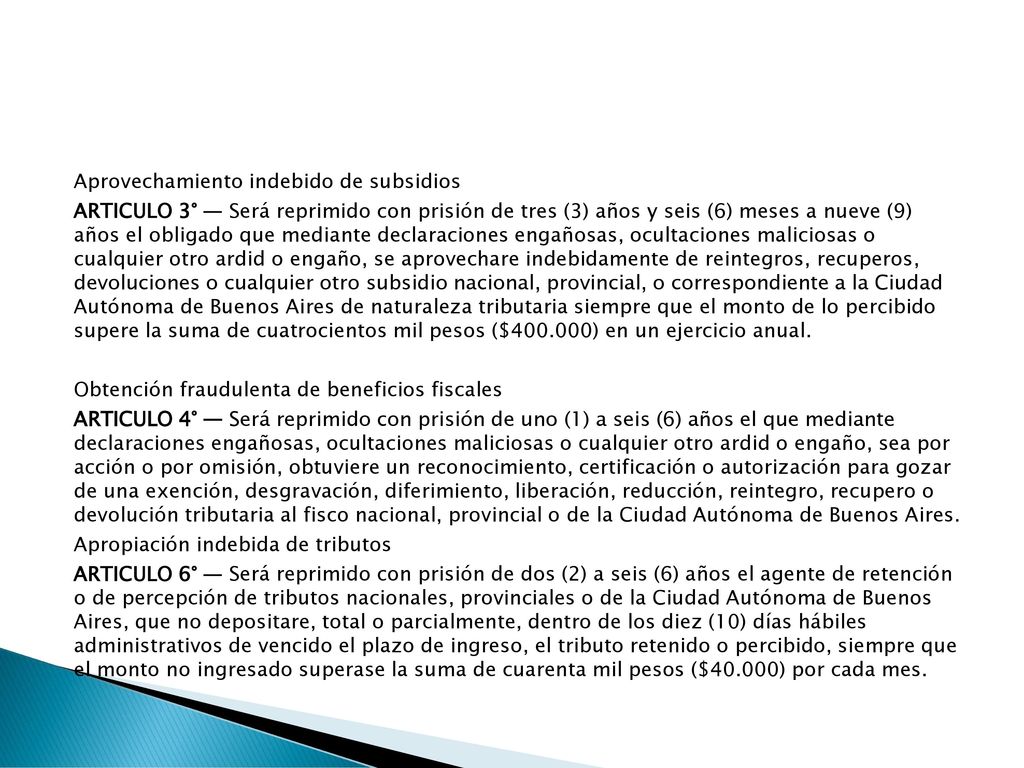 Aprovechamiento indebido de subsidios ARTICULO 3° — Será reprimido con prisión de tres (3) años y seis (6) meses a nueve (9) años el obligado que mediante declaraciones engañosas, ocultaciones maliciosas o cualquier otro ardid o engaño, se aprovechare indebidamente de reintegros, recuperos, devoluciones o cualquier otro subsidio nacional, provincial, o correspondiente a la Ciudad Autónoma de Buenos Aires de naturaleza tributaria siempre que el monto de lo percibido supere la suma de cuatrocientos mil pesos ($ ) en un ejercicio anual.