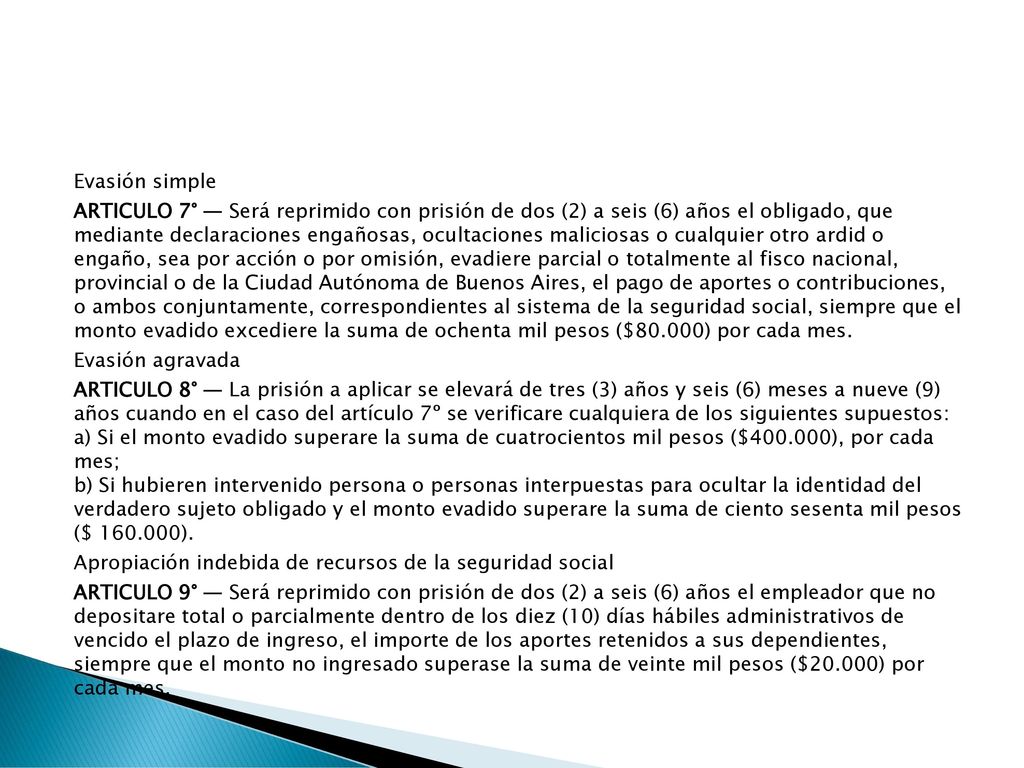 Evasión simple ARTICULO 7° — Será reprimido con prisión de dos (2) a seis (6) años el obligado, que mediante declaraciones engañosas, ocultaciones maliciosas o cualquier otro ardid o engaño, sea por acción o por omisión, evadiere parcial o totalmente al fisco nacional, provincial o de la Ciudad Autónoma de Buenos Aires, el pago de aportes o contribuciones, o ambos conjuntamente, correspondientes al sistema de la seguridad social, siempre que el monto evadido excediere la suma de ochenta mil pesos ($80.000) por cada mes.