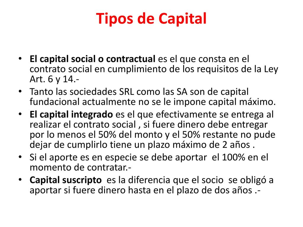 Tipos de Capital El capital social o contractual es el que consta en el contrato social en cumplimiento de los requisitos de la Ley Art. 6 y 14.-