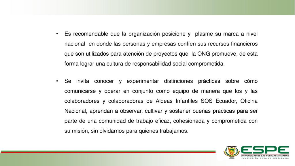 Es recomendable que la organización posicione y plasme su marca a nivel nacional en donde las personas y empresas confíen sus recursos financieros que son utilizados para atención de proyectos que la ONG promueve, de esta forma lograr una cultura de responsabilidad social comprometida.