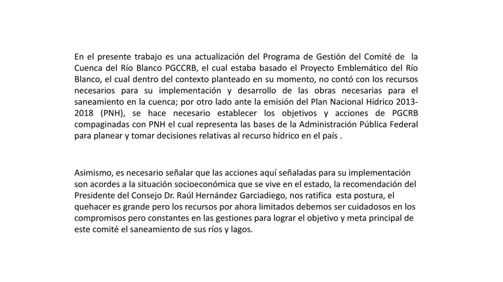 En el presente trabajo es una actualización del Programa de Gestión del Comité de la Cuenca del Río Blanco PGCCRB, el cual estaba basado el Proyecto Emblemático del Río Blanco, el cual dentro del contexto planteado en su momento, no contó con los recursos necesarios para su implementación y desarrollo de las obras necesarias para el saneamiento en la cuenca; por otro lado ante la emisión del Plan Nacional Hídrico (PNH), se hace necesario establecer los objetivos y acciones de PGCRB compaginadas con PNH el cual representa las bases de la Administración Pública Federal para planear y tomar decisiones relativas al recurso hídrico en el país .