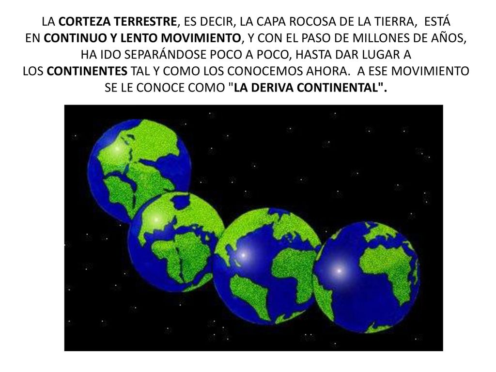 LA CORTEZA TERRESTRE, ES DECIR, LA CAPA ROCOSA DE LA TIERRA, ESTÁ EN CONTINUO Y LENTO MOVIMIENTO, Y CON EL PASO DE MILLONES DE AÑOS, HA IDO SEPARÁNDOSE POCO A POCO, HASTA DAR LUGAR A LOS CONTINENTES TAL Y COMO LOS CONOCEMOS AHORA.