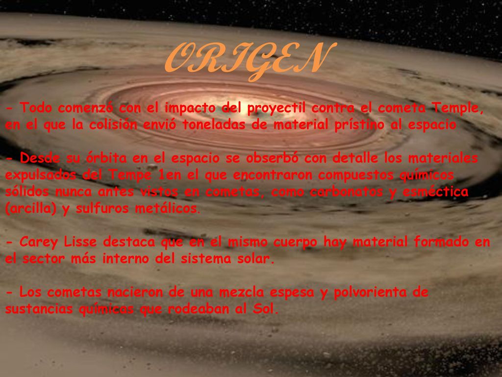 ORIGEN - Todo comenzó con el impacto del proyectil contra el cometa Temple, en el que la colisión envió toneladas de material prístino al espacio - Desde su órbita en el espacio se obserbó con detalle los materiales expulsados del Tempe 1en el que encontraron compuestos químicos sólidos nunca antes vistos en cometas, como carbonatos y esméctica (arcilla) y sulfuros metálicos. - Carey Lisse destaca que en el mismo cuerpo hay material formado en el sector más interno del sistema solar. - Los cometas nacieron de una mezcla espesa y polvorienta de sustancias químicas que rodeaban al Sol.