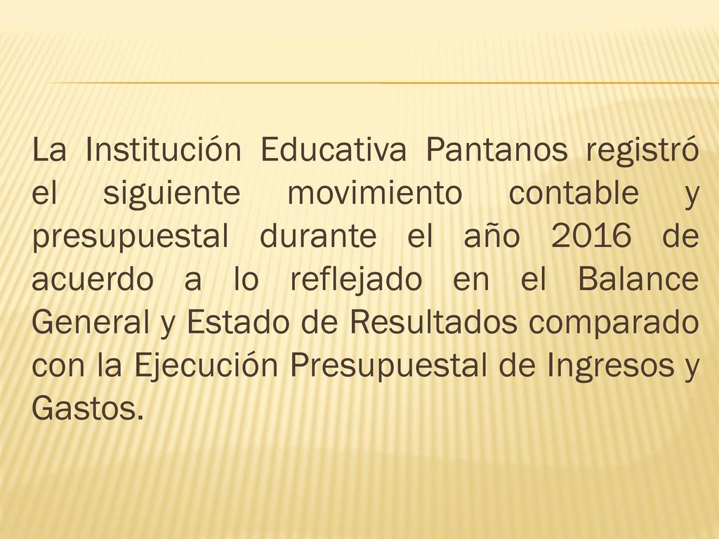 La Institución Educativa Pantanos registró el siguiente movimiento contable y presupuestal durante el año 2016 de acuerdo a lo reflejado en el Balance General y Estado de Resultados comparado con la Ejecución Presupuestal de Ingresos y Gastos.