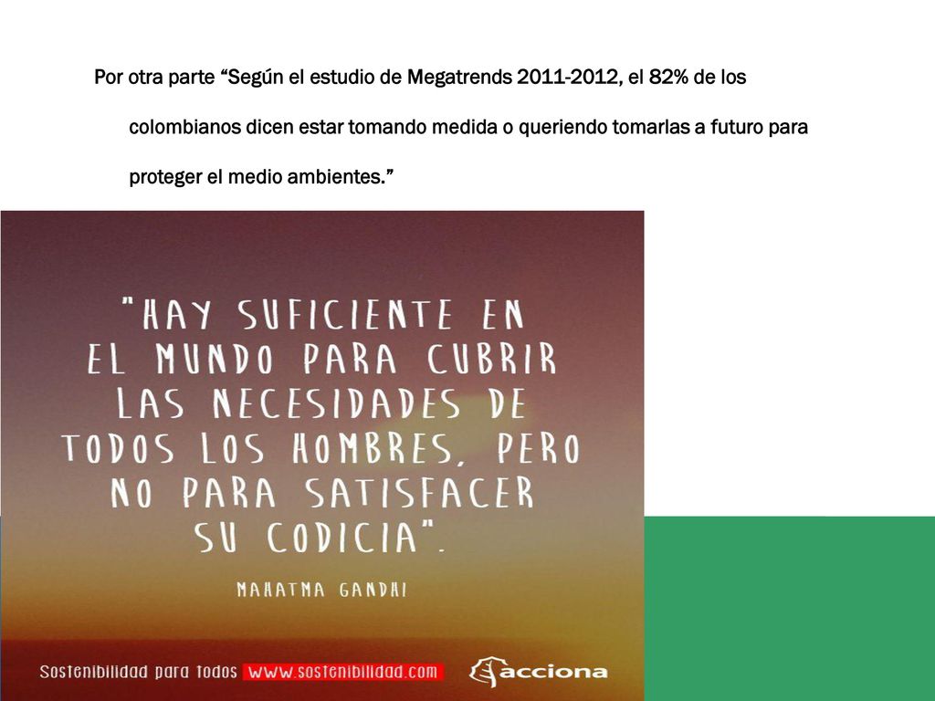 Por otra parte Según el estudio de Megatrends , el 82% de los colombianos dicen estar tomando medida o queriendo tomarlas a futuro para proteger el medio ambientes.